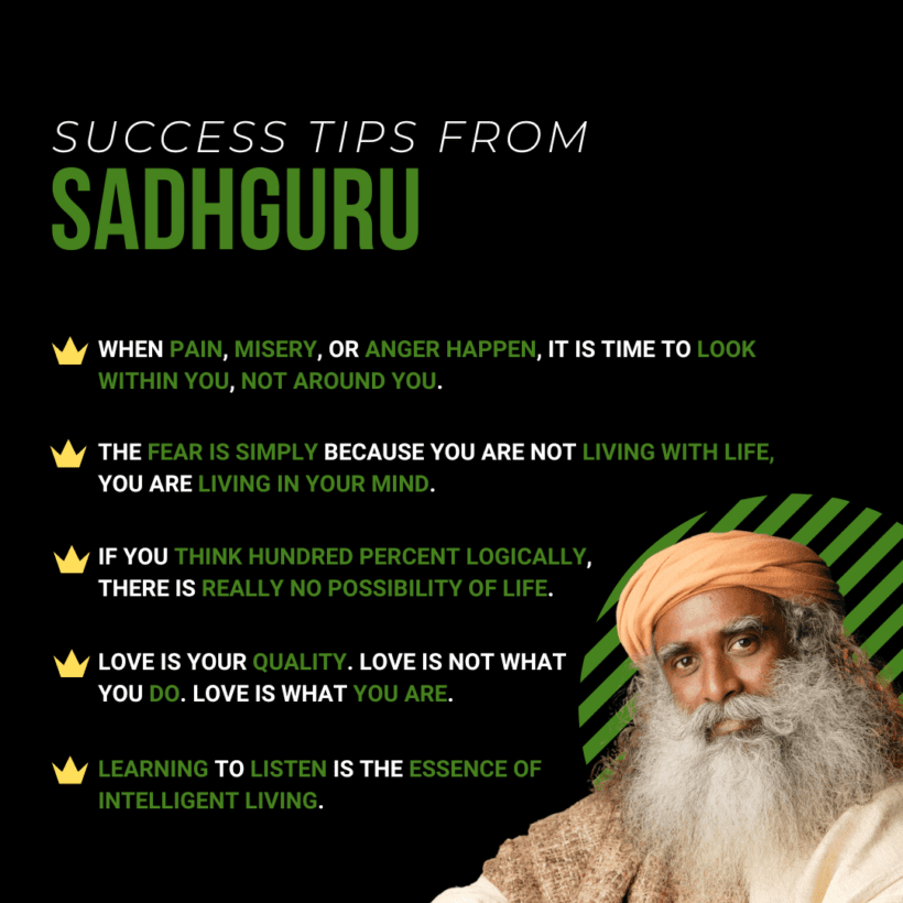 An infographic featuring Sadhguru's Success Tips. The infographic displays a collection of key principles and wisdom shared by Sadhguru, a renowned spiritual leader and author. The tips cover various aspects of personal growth, mindfulness, and living a fulfilling life. The design is visually appealing, with vibrant colors and captivating illustrations that enhance the message. Each tip is presented in a concise and impactful manner, making it easy for viewers to grasp and apply the teachings. This infographic aims to inspire and guide individuals on their journey towards success and inner transformation, drawing insights from Sadhguru's profound wisdom and teachings.